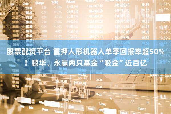 股票配资平台 重押人形机器人单季回报率超50%！鹏华、永赢两只基金“吸金”近百亿