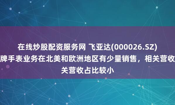 在线炒股配资服务网 飞亚达(000026.SZ)：自有品牌手表业务在北美和欧洲地区有少量销售，相关营收占比较小