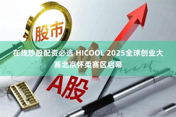 在线炒股配资必选 HICOOL 2025全球创业大赛北京怀柔赛区启幕