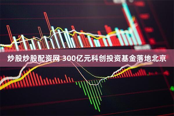 炒股炒股配资网 300亿元科创投资基金落地北京