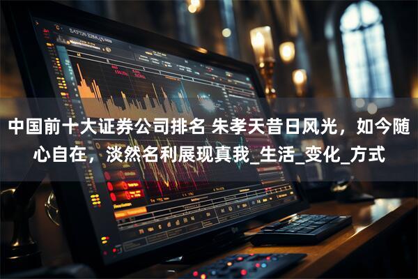 中国前十大证券公司排名 朱孝天昔日风光，如今随心自在，淡然名利展现真我_生活_变化_方式