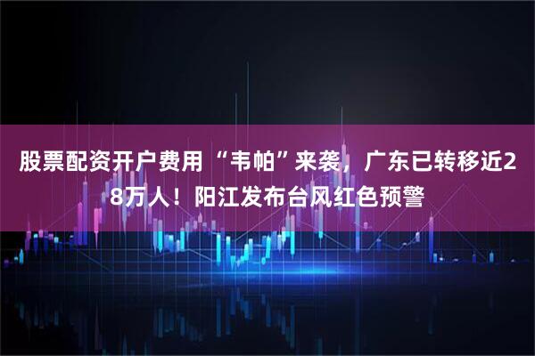 股票配资开户费用 “韦帕”来袭，广东已转移近28万人！阳江发布台风红色预警