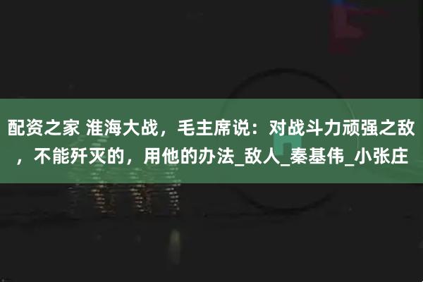 配资之家 淮海大战,毛主席说:对战斗力顽强之敌,不能歼灭的,用他的办法_敌人_秦基伟_小张庄