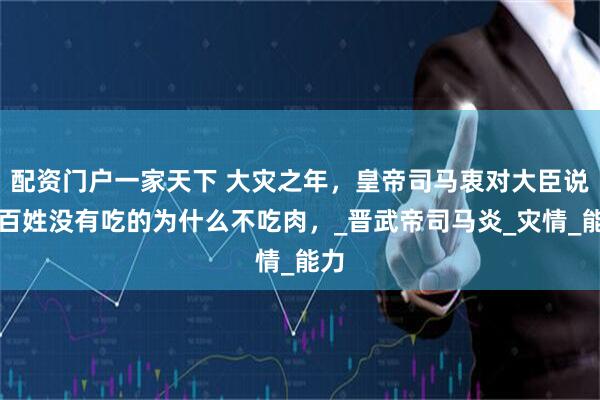 配资门户一家天下 大灾之年,皇帝司马衷对大臣说;百姓没有吃的为什么不吃肉,_晋武帝司马炎_灾情_能力