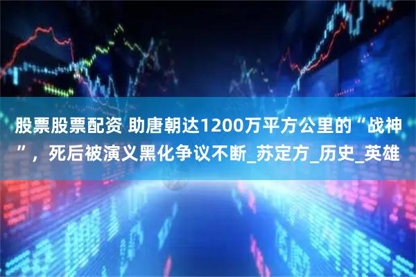 股票股票配资 助唐朝达1200万平方公里的“战神”，死后被演义黑化争议不断_苏定方_历史_英雄