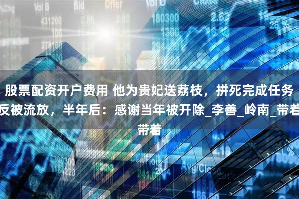 股票配资开户费用 他为贵妃送荔枝，拼死完成任务反被流放，半年后：感谢当年被开除_李善_岭南_带着