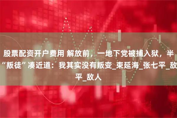 股票配资开户费用 解放前,一地下党被捕入狱,半夜“叛徒”凑近道:我其实没有叛变_束延海_张七平_敌人