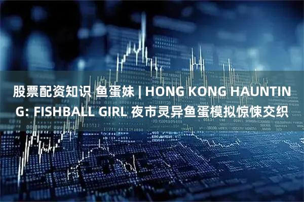 股票配资知识 鱼蛋妹 | HONG KONG HAUNTING: FISHBALL GIRL 夜市灵异鱼蛋模拟惊悚交织