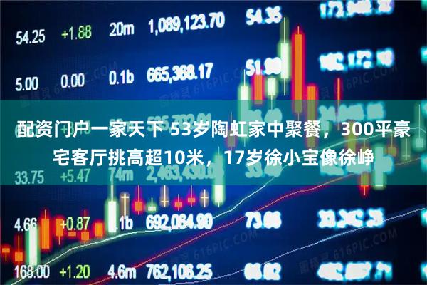 配资门户一家天下 53岁陶虹家中聚餐，300平豪宅客厅挑高超10米，17岁徐小宝像徐峥