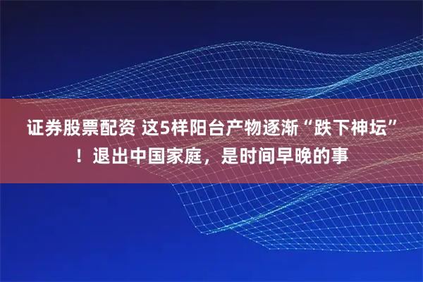 证券股票配资 这5样阳台产物逐渐“跌下神坛”！退出中国家庭，是时间早晚的事