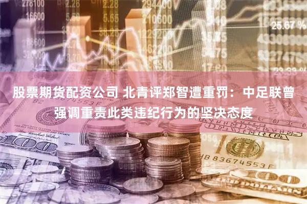 股票期货配资公司 北青评郑智遭重罚：中足联曾强调重责此类违纪行为的坚决态度