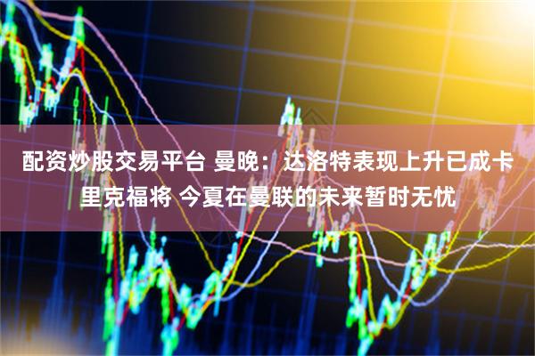 配资炒股交易平台 曼晚：达洛特表现上升已成卡里克福将 今夏在曼联的未来暂时无忧