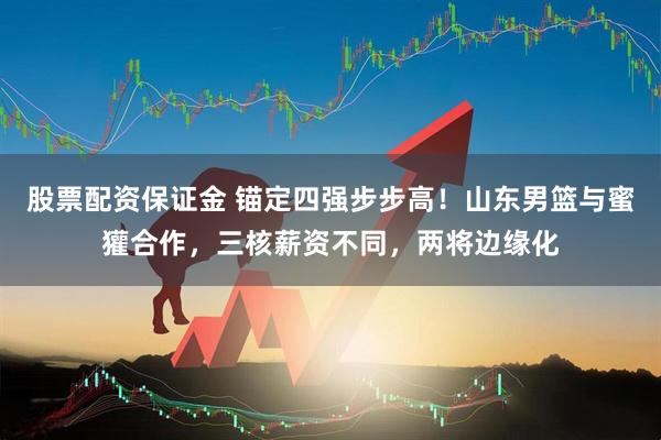 股票配资保证金 锚定四强步步高！山东男篮与蜜獾合作，三核薪资不同，两将边缘化