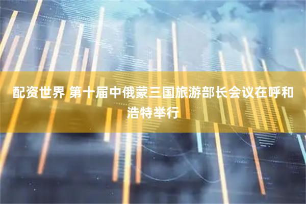 配资世界 第十届中俄蒙三国旅游部长会议在呼和浩特举行